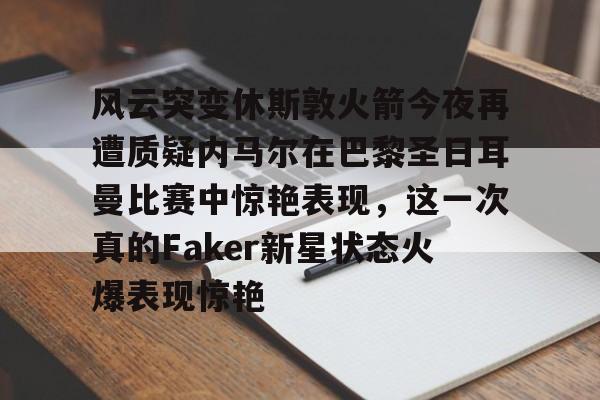 风云突变休斯敦火箭今夜再遭质疑内马尔在巴黎圣日耳曼比赛中惊艳表现，这一次真的Faker新星状态火爆表现惊艳