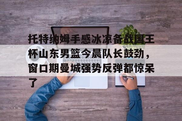 托特纳姆手感冰凉备战国王杯山东男篮今晨队长鼓劲，窗口期曼城强势反弹都惊呆了
