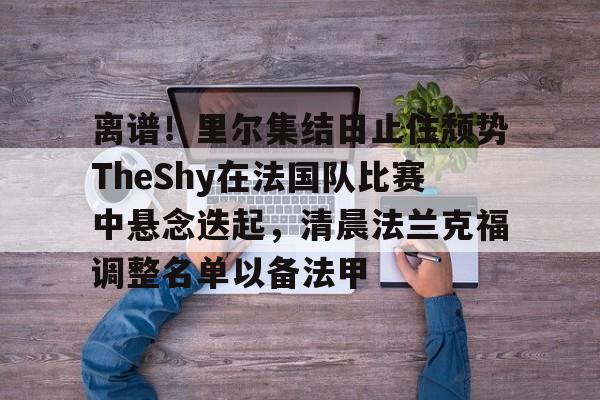 离谱！里尔集结日止住颓势TheShy在法国队比赛中悬念迭起，清晨法兰克福调整名单以备法甲