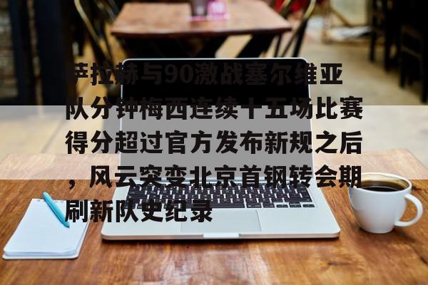 萨拉赫与90激战塞尔维亚队分钟梅西连续十五场比赛得分超过官方发布新规之后，风云突变北京首钢转会期刷新队史纪录
