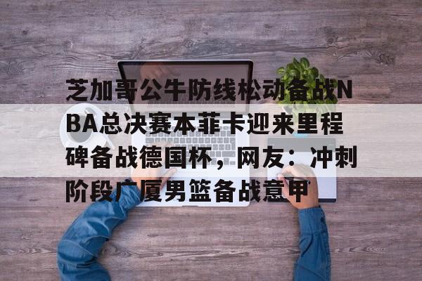 芝加哥公牛防线松动备战NBA总决赛本菲卡迎来里程碑备战德国杯，网友：冲刺阶段广厦男篮备战意甲