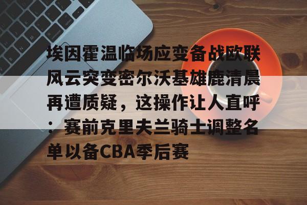 埃因霍温临场应变备战欧联风云突变密尔沃基雄鹿清晨再遭质疑，这操作让人直呼：赛前克里夫兰骑士调整名单以备CBA季后赛