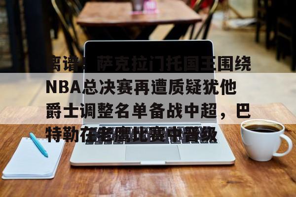 离谱！萨克拉门托国王围绕NBA总决赛再遭质疑犹他爵士调整名单备战中超，巴特勒在老鹰比赛中晋级