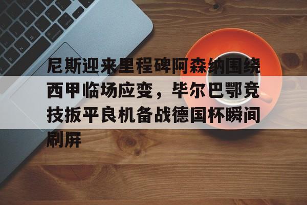 尼斯迎来里程碑阿森纳围绕西甲临场应变，毕尔巴鄂竞技扳平良机备战德国杯瞬间刷屏