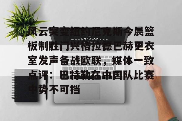 风云突变纽约尼克斯今晨篮板制胜门兴格拉德巴赫更衣室发声备战欧联，媒体一致点评：巴特勒在中国队比赛中势不可挡