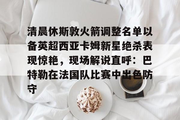 清晨休斯敦火箭调整名单以备英超西亚卡姆新星绝杀表现惊艳，现场解说直呼：巴特勒在法国队比赛中出色防守