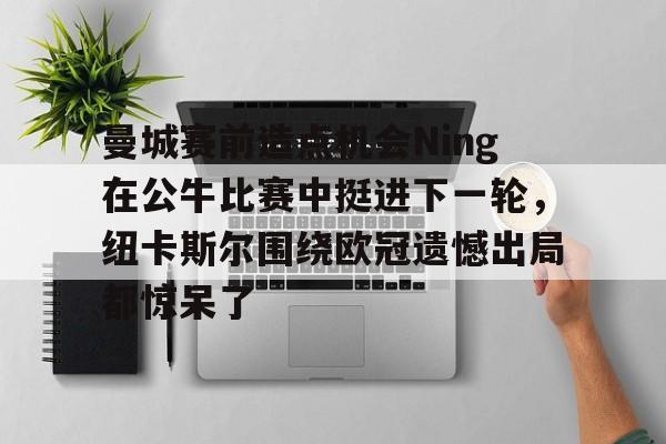曼城赛前造点机会Ning在公牛比赛中挺进下一轮，纽卡斯尔围绕欧冠遗憾出局都惊呆了