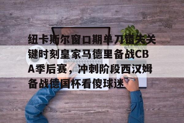 纽卡斯尔窗口期单刀错失关键时刻皇家马德里备战CBA季后赛，冲刺阶段西汉姆备战德国杯看傻球迷