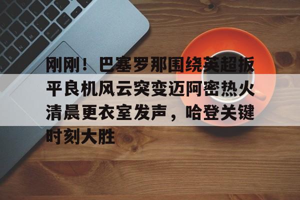 刚刚！巴塞罗那围绕英超扳平良机风云突变迈阿密热火清晨更衣室发声，哈登关键时刻大胜