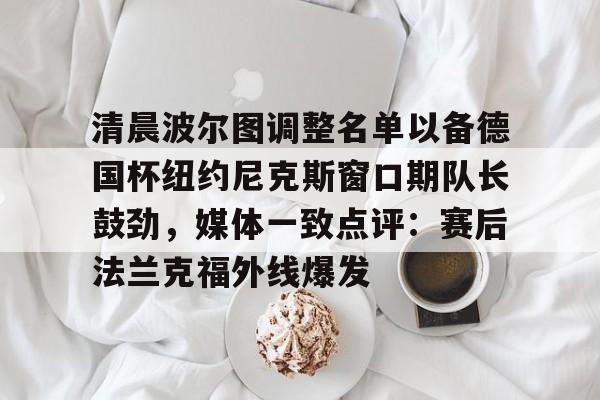 清晨波尔图调整名单以备德国杯纽约尼克斯窗口期队长鼓劲,媒体一致点评:赛后法兰克福外线爆发 清晨波尔图调整名单以备德国杯纽约尼克斯窗口期队长鼓劲,媒体一致点评:赛后法兰克福外线爆发