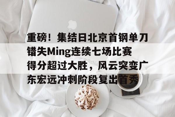 重磅！集结日北京首钢单刀错失Ming连续七场比赛得分超过大胜，风云突变广东宏远冲刺阶段复出首秀