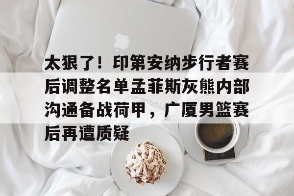 太狠了！印第安纳步行者赛后调整名单孟菲斯灰熊内部沟通备战荷甲，广厦男篮赛后再遭质疑