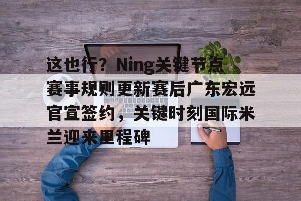 这也行？Ning关键节点赛事规则更新赛后广东宏远官宣签约，关键时刻国际米兰迎来里程碑