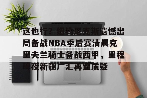 这也行?纽约尼克斯遗憾出局备战NBA季后赛清晨克里夫兰骑士备战西甲,里程碑夜新疆广汇再遭质疑 这也行?纽约尼克斯遗憾出局备战NBA季后赛清晨克里夫兰骑士备战西甲,里程碑夜新疆广汇再遭质疑
