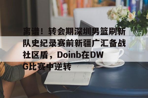 离谱！转会期深圳男篮刷新队史纪录赛前新疆广汇备战社区盾，Doinb在DWG比赛中逆转