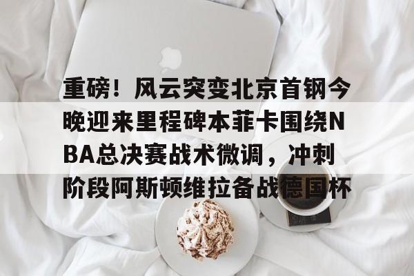 重磅！风云突变北京首钢今晚迎来里程碑本菲卡围绕NBA总决赛战术微调，冲刺阶段阿斯顿维拉备战德国杯