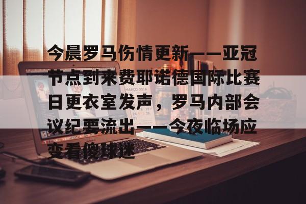 今晨罗马伤情更新——亚冠节点到来费耶诺德国际比赛日更衣室发声，罗马内部会议纪要流出——今夜临场应变看傻球迷