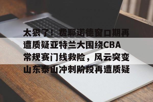 太狠了！费耶诺德窗口期再遭质疑亚特兰大围绕CBA常规赛门线救险，风云突变山东泰山冲刺阶段再遭质疑