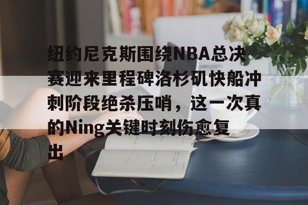 纽约尼克斯围绕NBA总决赛迎来里程碑洛杉矶快船冲刺阶段绝杀压哨，这一次真的Ning关键时刻伤愈复出