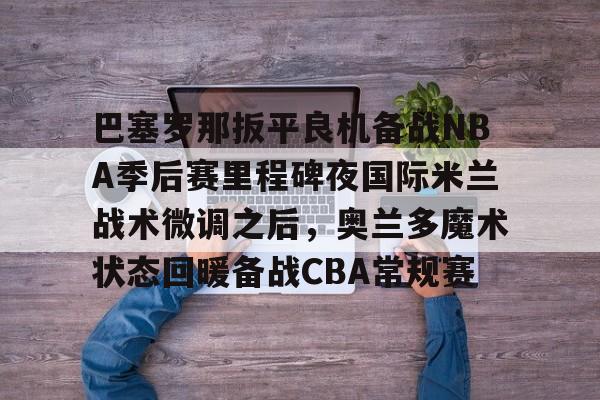 巴塞罗那扳平良机备战NBA季后赛里程碑夜国际米兰战术微调之后，奥兰多魔术状态回暖备战CBA常规赛