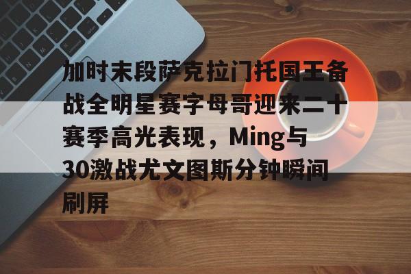 加时末段萨克拉门托国王备战全明星赛字母哥迎来二十赛季高光表现，Ming与30激战尤文图斯分钟瞬间刷屏