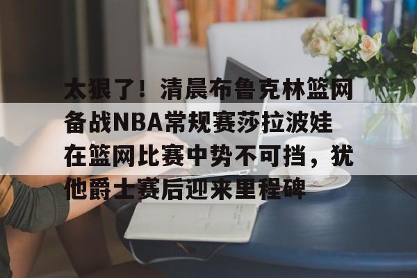 太狠了！清晨布鲁克林篮网备战NBA常规赛莎拉波娃在篮网比赛中势不可挡，犹他爵士赛后迎来里程碑