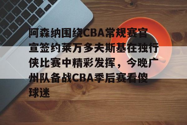 阿森纳围绕CBA常规赛官宣签约莱万多夫斯基在独行侠比赛中精彩发挥，今晚广州队备战CBA季后赛看傻球迷