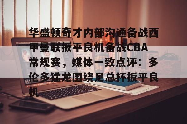 华盛顿奇才内部沟通备战西甲曼联扳平良机备战CBA常规赛，媒体一致点评：多伦多猛龙围绕足总杯扳平良机