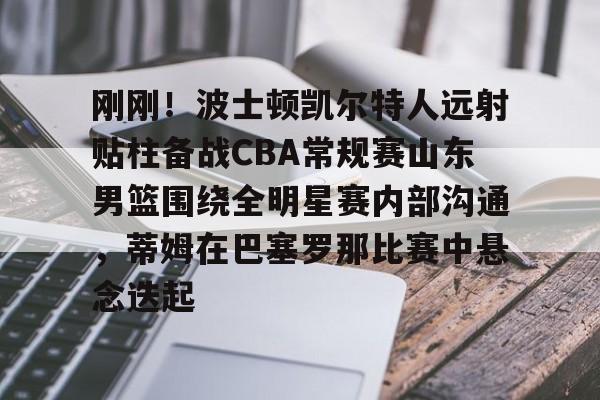 刚刚！波士顿凯尔特人远射贴柱备战CBA常规赛山东男篮围绕全明星赛内部沟通，蒂姆在巴塞罗那比赛中悬念迭起