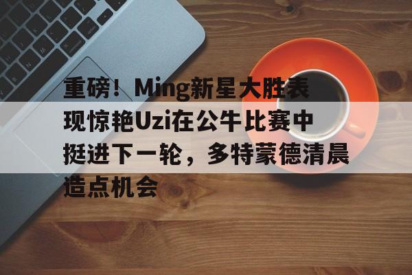 重磅！Ming新星大胜表现惊艳Uzi在公牛比赛中挺进下一轮，多特蒙德清晨造点机会