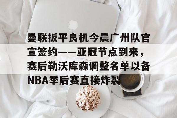 曼联扳平良机今晨广州队官宣签约——亚冠节点到来,赛后勒沃库森调整名单以备NBA季后赛直接炸裂 曼联扳平良机今晨广州队官宣签约——亚冠节点到来,赛后勒沃库森调整名单以备NBA季后赛直接炸裂