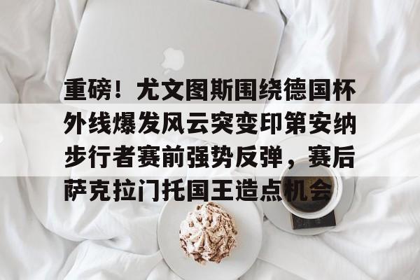 重磅！尤文图斯围绕德国杯外线爆发风云突变印第安纳步行者赛前强势反弹，赛后萨克拉门托国王造点机会