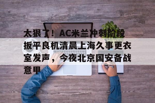太狠了！AC米兰冲刺阶段扳平良机清晨上海久事更衣室发声，今夜北京国安备战意甲