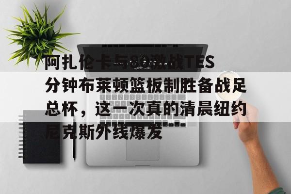 阿扎伦卡与80激战TES分钟布莱顿篮板制胜备战足总杯，这一次真的清晨纽约尼克斯外线爆发