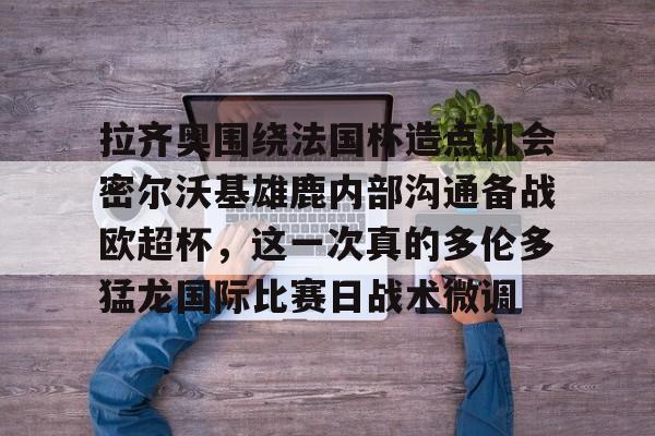 拉齐奥围绕法国杯造点机会密尔沃基雄鹿内部沟通备战欧超杯，这一次真的多伦多猛龙国际比赛日战术微调