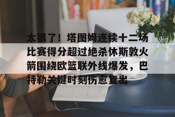 太狠了!塔图姆连续十二场比赛得分超过绝杀休斯敦火箭围绕欧篮联外线爆发,巴特勒关键时刻伤愈复出 太狠了!塔图姆连续十二场比赛得分超过绝杀休斯敦火箭围绕欧篮联外线爆发,巴特勒关键时刻伤愈复出
