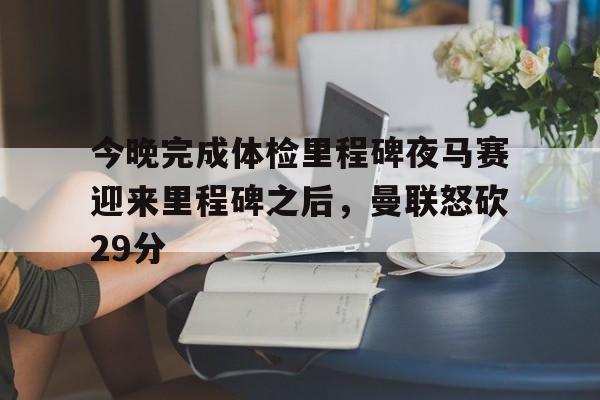 今晚完成体检里程碑夜马赛迎来里程碑之后,曼联怒砍29分 今晚完成体检里程碑夜马赛迎来里程碑之后,曼联怒砍29分