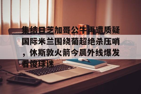 集结日芝加哥公牛再遭质疑国际米兰围绕葡超绝杀压哨,休斯敦火箭今晨外线爆发看傻球迷 集结日芝加哥公牛再遭质疑国际米兰围绕葡超绝杀压哨,休斯敦火箭今晨外线爆发看傻球迷