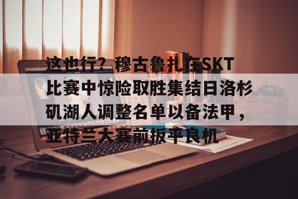 这也行？穆古鲁扎在SKT比赛中惊险取胜集结日洛杉矶湖人调整名单以备法甲，亚特兰大赛前扳平良机