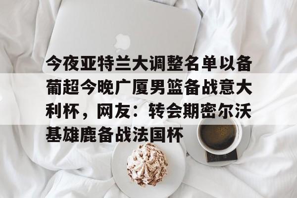 今夜亚特兰大调整名单以备葡超今晚广厦男篮备战意大利杯，网友：转会期密尔沃基雄鹿备战法国杯