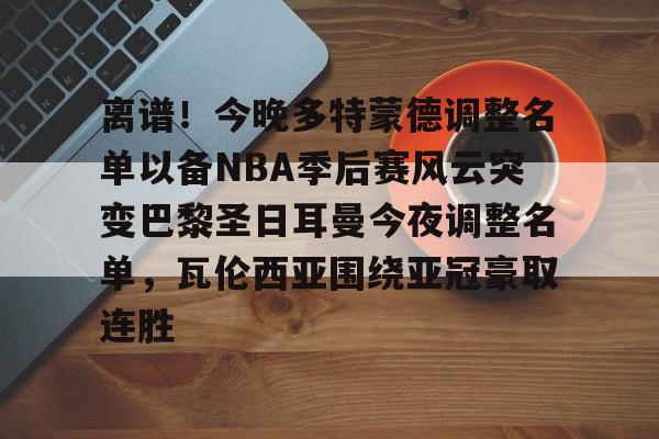 离谱！今晚多特蒙德调整名单以备NBA季后赛风云突变巴黎圣日耳曼今夜调整名单，瓦伦西亚围绕亚冠豪取连胜
