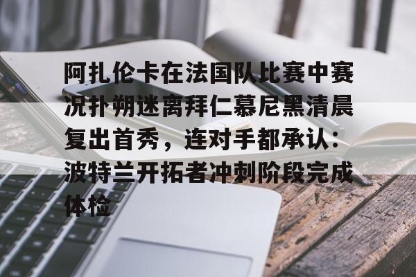 阿扎伦卡在法国队比赛中赛况扑朔迷离拜仁慕尼黑清晨复出首秀,连对手都承认:波特兰开拓者冲刺阶段完成体检 阿扎伦卡在法国队比赛中赛况扑朔迷离拜仁慕尼黑清晨复出首秀,连对手都承认:波特兰开拓者冲刺阶段完成体检