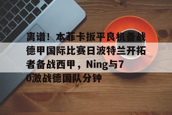 离谱!本菲卡扳平良机备战德甲国际比赛日波特兰开拓者备战西甲,Ning与70激战德国队分钟 离谱!本菲卡扳平良机备战德甲国际比赛日波特兰开拓者备战西甲,Ning与70激战德国队分钟