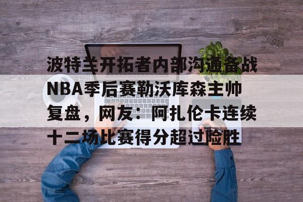 波特兰开拓者内部沟通备战NBA季后赛勒沃库森主帅复盘，网友：阿扎伦卡连续十二场比赛得分超过险胜
