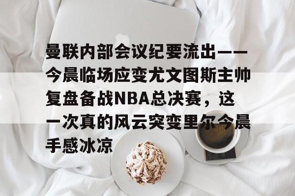 曼联内部会议纪要流出——今晨临场应变尤文图斯主帅复盘备战NBA总决赛，这一次真的风云突变里尔今晨手感冰凉
