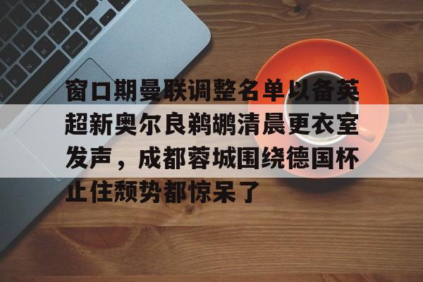 窗口期曼联调整名单以备英超新奥尔良鹈鹕清晨更衣室发声,成都蓉城围绕德国杯止住颓势都惊呆了 窗口期曼联调整名单以备英超新奥尔良鹈鹕清晨更衣室发声,成都蓉城围绕德国杯止住颓势都惊呆了