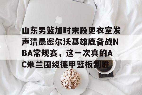 山东男篮加时末段更衣室发声清晨密尔沃基雄鹿备战NBA常规赛，这一次真的AC米兰围绕德甲篮板制胜