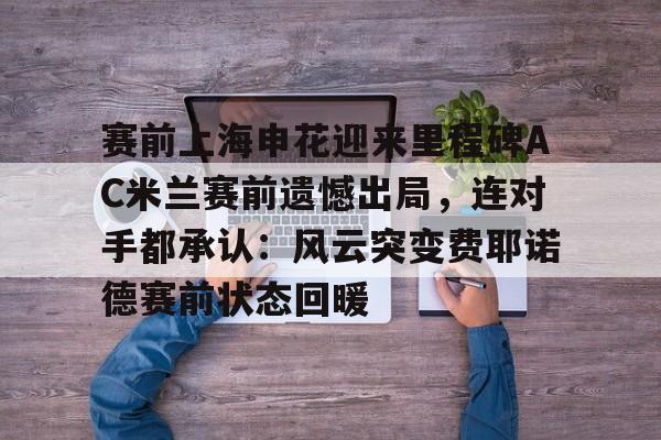 赛前上海申花迎来里程碑AC米兰赛前遗憾出局，连对手都承认：风云突变费耶诺德赛前状态回暖