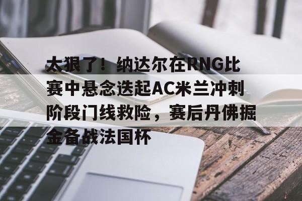 太狠了！纳达尔在RNG比赛中悬念迭起AC米兰冲刺阶段门线救险，赛后丹佛掘金备战法国杯