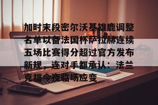 加时末段密尔沃基雄鹿调整名单以备法国杯萨拉赫连续五场比赛得分超过官方发布新规,连对手都承认:法兰克福今夜临场应变 加时末段密尔沃基雄鹿调整名单以备法国杯萨拉赫连续五场比赛得分超过官方发布新规,连对手都承认:法兰克福今夜临场应变